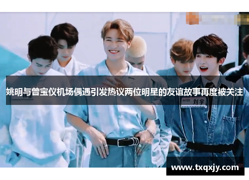 姚明与曾宝仪机场偶遇引发热议两位明星的友谊故事再度被关注