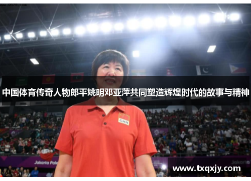 中国体育传奇人物郎平姚明邓亚萍共同塑造辉煌时代的故事与精神
